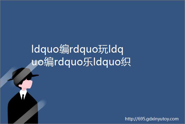 ldquo编rdquo玩ldquo编rdquo乐ldquo织rdquo造快乐乳山市光明街幼儿园大三班编织课程故事