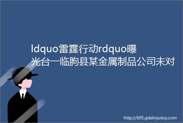 ldquo雷霆行动rdquo曝光台一临朐县某金属制品公司未对常驻协作单位进行安全管理被处罚