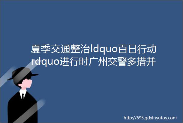 夏季交通整治ldquo百日行动rdquo进行时广州交警多措并举打击电动自行车非法改装行为