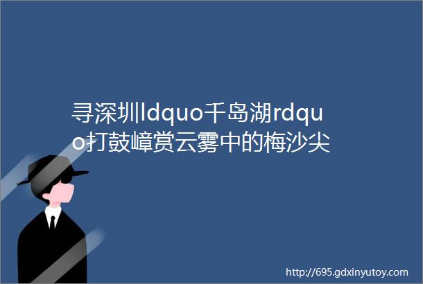 寻深圳ldquo千岛湖rdquo打鼓嶂赏云雾中的梅沙尖