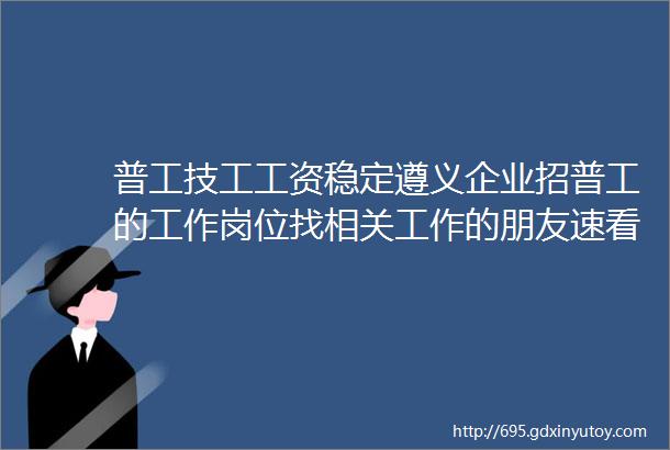 普工技工工资稳定遵义企业招普工的工作岗位找相关工作的朋友速看