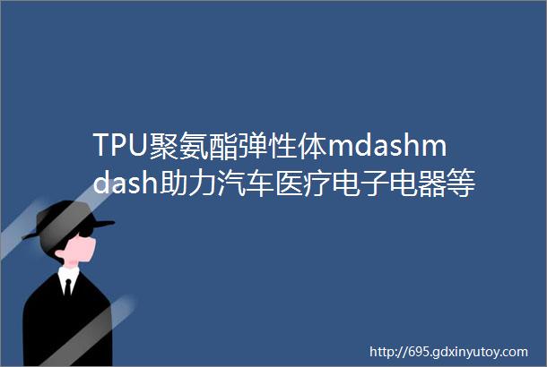 TPU聚氨酯弹性体mdashmdash助力汽车医疗电子电器等行业绿色发展