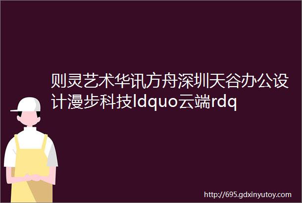 则灵艺术华讯方舟深圳天谷办公设计漫步科技ldquo云端rdquo探索办公空间新业态