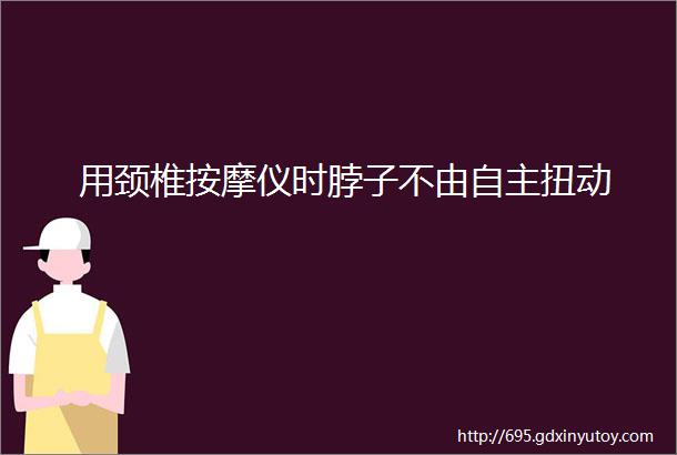 用颈椎按摩仪时脖子不由自主扭动