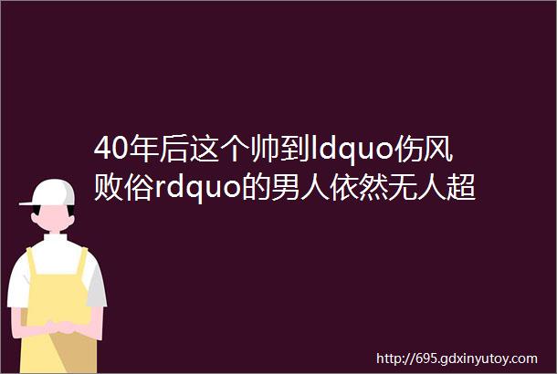 40年后这个帅到ldquo伤风败俗rdquo的男人依然无人超越