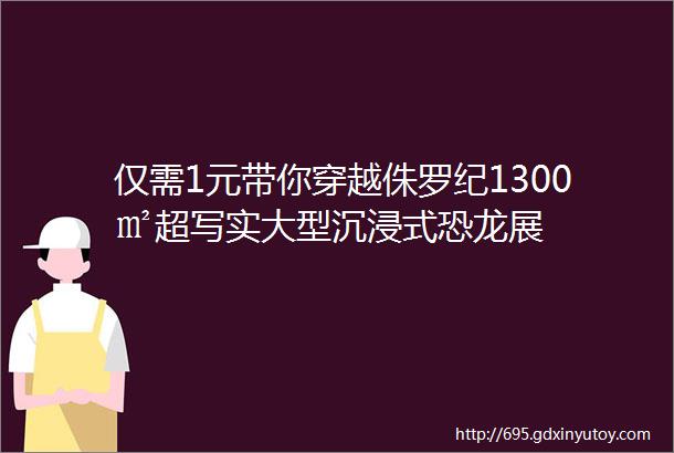 仅需1元带你穿越侏罗纪1300㎡超写实大型沉浸式恐龙展