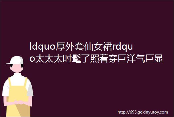 ldquo厚外套仙女裙rdquo太太太时髦了照着穿巨洋气巨显瘦