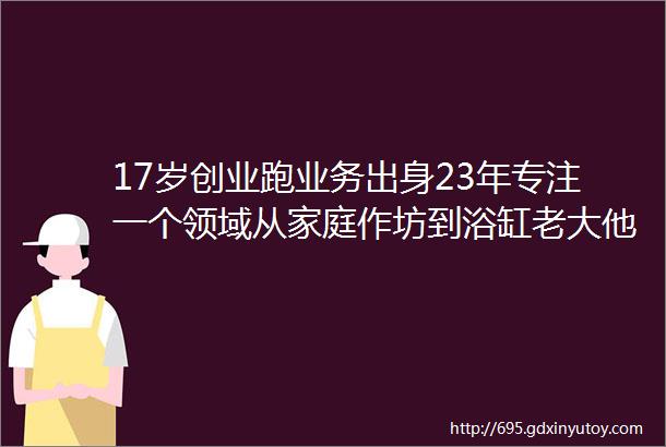 17岁创业跑业务出身23年专注一个领域从家庭作坊到浴缸老大他是这样说的