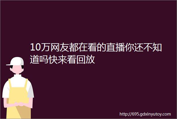 10万网友都在看的直播你还不知道吗快来看回放