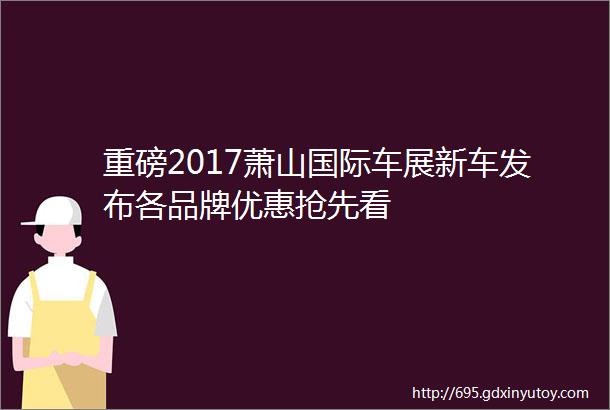 重磅2017萧山国际车展新车发布各品牌优惠抢先看