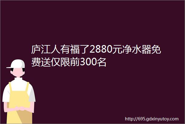 庐江人有福了2880元净水器免费送仅限前300名