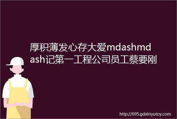 厚积薄发心存大爱mdashmdash记第一工程公司员工蔡要刚