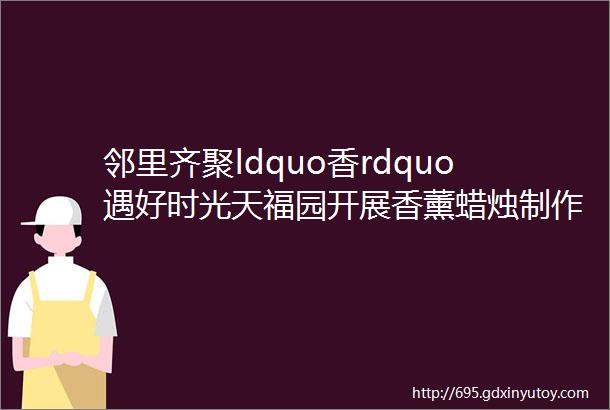 邻里齐聚ldquo香rdquo遇好时光天福园开展香薰蜡烛制作活动