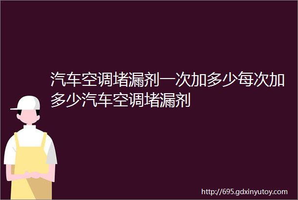 汽车空调堵漏剂一次加多少每次加多少汽车空调堵漏剂