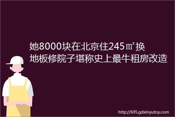 她8000块在北京住245㎡换地板修院子堪称史上最牛租房改造者