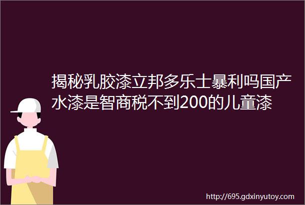 揭秘乳胶漆立邦多乐士暴利吗国产水漆是智商税不到200的儿童漆靠谱吗试用装先试后买好在哪墙面漆割韭菜套路分析