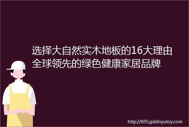 选择大自然实木地板的16大理由全球领先的绿色健康家居品牌