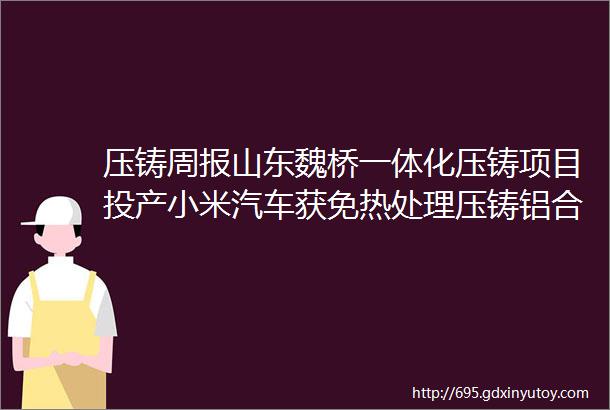 压铸周报山东魏桥一体化压铸项目投产小米汽车获免热处理压铸铝合金专利