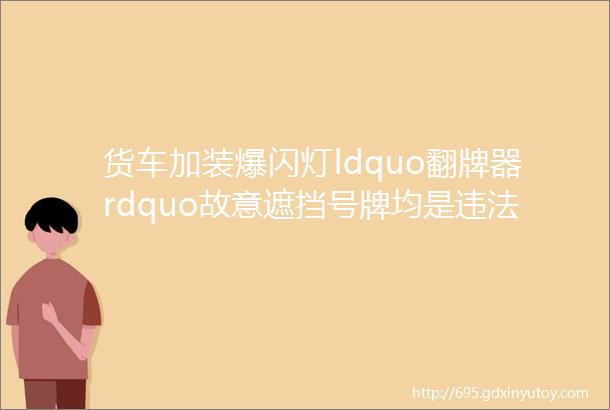 货车加装爆闪灯ldquo翻牌器rdquo故意遮挡号牌均是违法