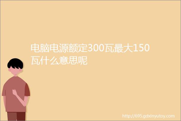 电脑电源额定300瓦最大150瓦什么意思呢