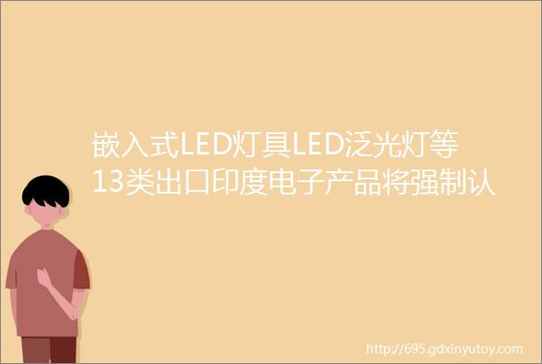 嵌入式LED灯具LED泛光灯等13类出口印度电子产品将强制认证