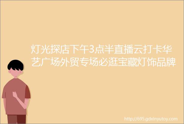 灯光探店下午3点半直播云打卡华艺广场外贸专场必逛宝藏灯饰品牌来了