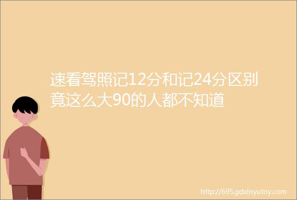 速看驾照记12分和记24分区别竟这么大90的人都不知道