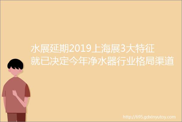 水展延期2019上海展3大特征就已决定今年净水器行业格局渠道商厂家都要看