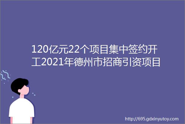 120亿元22个项目集中签约开工2021年德州市招商引资项目4月份集中签约暨开工仪式在陵城区举行