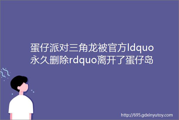 蛋仔派对三角龙被官方ldquo永久删除rdquo离开了蛋仔岛彻底消失了