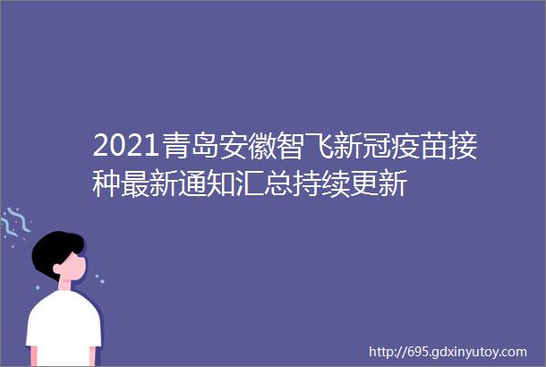 2021青岛安徽智飞新冠疫苗接种最新通知汇总持续更新