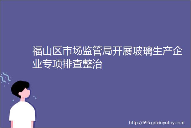 福山区市场监管局开展玻璃生产企业专项排查整治