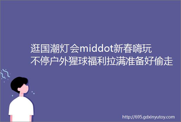 逛国潮灯会middot新春嗨玩不停户外猩球福利拉满准备好偷走你的春节假期啦