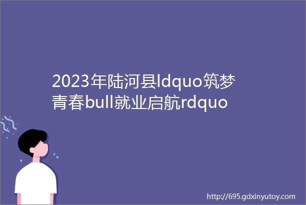 2023年陆河县ldquo筑梦青春bull就业启航rdquo离校未就业高校毕业生暨工业园区专场招聘会最新招聘信息