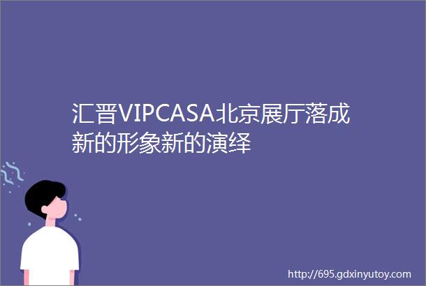 汇晋VIPCASA北京展厅落成新的形象新的演绎