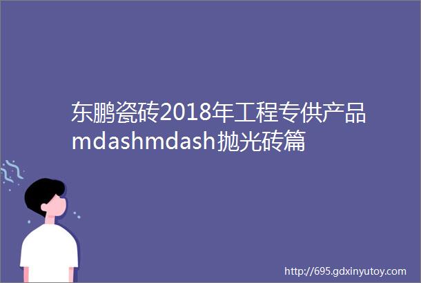 东鹏瓷砖2018年工程专供产品mdashmdash抛光砖篇