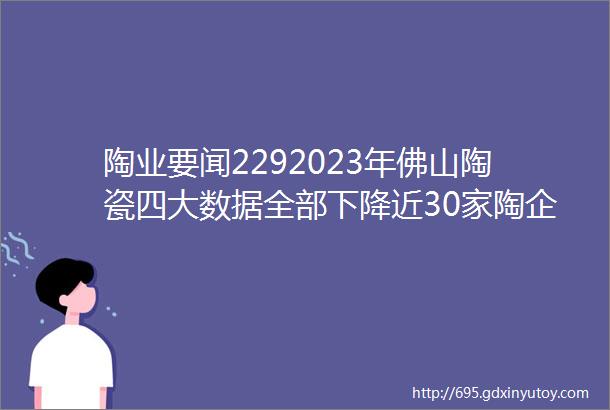 陶业要闻2292023年佛山陶瓷四大数据全部下降近30家陶企破产碧桂园回应ldquo清盘呈请rdquo一陶瓷原料公司破产重整