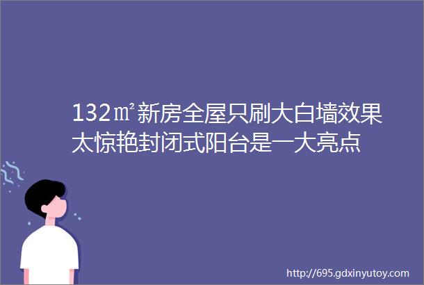 132㎡新房全屋只刷大白墙效果太惊艳封闭式阳台是一大亮点