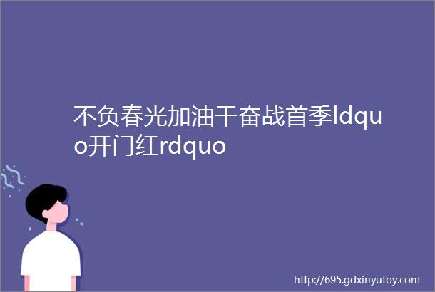 不负春光加油干奋战首季ldquo开门红rdquo