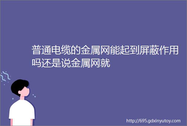 普通电缆的金属网能起到屏蔽作用吗还是说金属网就