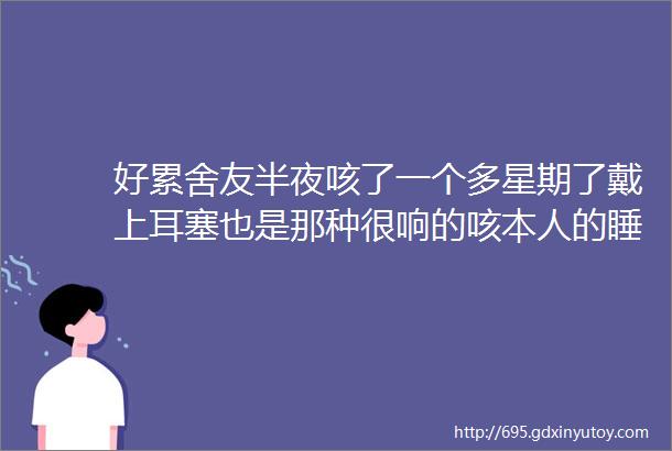 好累舍友半夜咳了一个多星期了戴上耳塞也是那种很响的咳本人的睡眠说不上多好正常偏弱点真的要疯了天天四五点才入睡