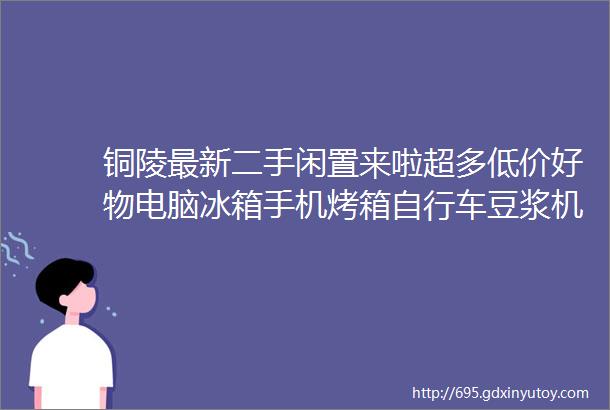 铜陵最新二手闲置来啦超多低价好物电脑冰箱手机烤箱自行车豆浆机