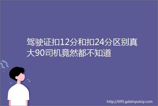 驾驶证扣12分和扣24分区别真大90司机竟然都不知道