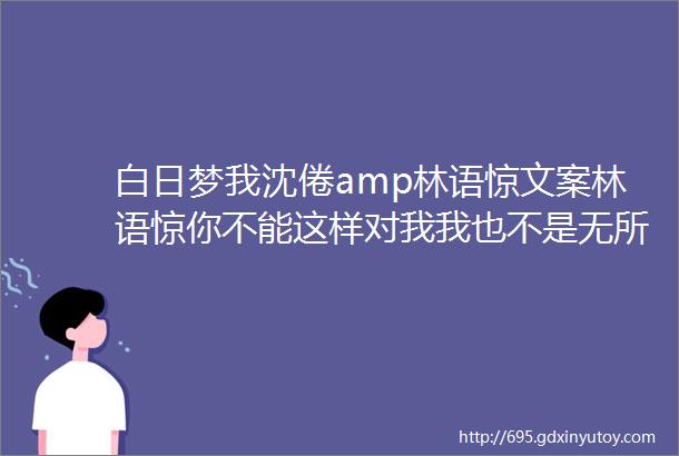 白日梦我沈倦amp林语惊文案林语惊你不能这样对我我也不是无所不能的我不能没有你