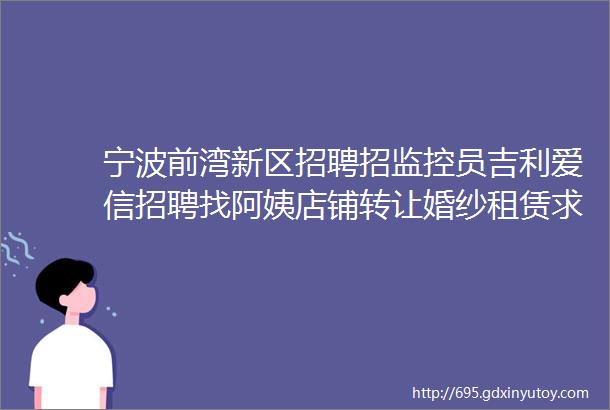 宁波前湾新区招聘招监控员吉利爱信招聘找阿姨店铺转让婚纱租赁求职拼车二手打听宠物交友房源求租出租