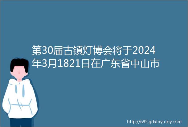 第30届古镇灯博会将于2024年3月1821日在广东省中山市古镇盛大开启