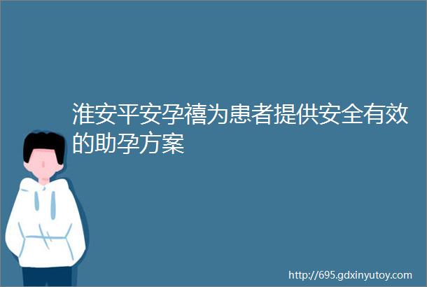 淮安平安孕禧为患者提供安全有效的助孕方案