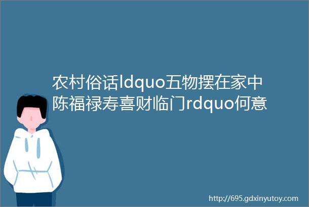 农村俗话ldquo五物摆在家中陈福禄寿喜财临门rdquo何意五物指哪五物