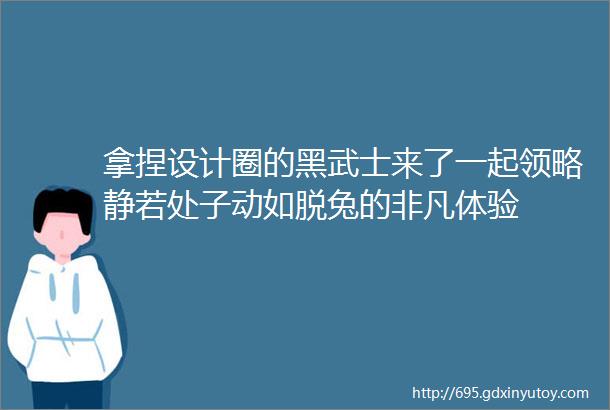 拿捏设计圈的黑武士来了一起领略静若处子动如脱兔的非凡体验