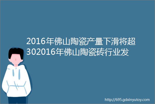 2016年佛山陶瓷产量下滑将超302016年佛山陶瓷砖行业发展报告出炉